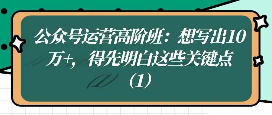 公众号运营高阶班（二十五）：想写出10W+，得先明白这些关键点（1）