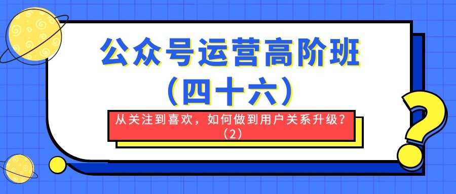 公众号运营高阶班（四十六）：从关注到喜欢，如何做到用户关系升级？（2）