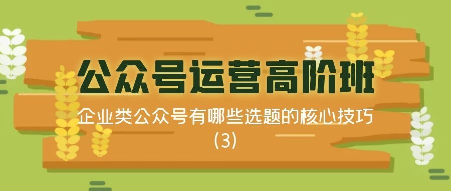 公众号运营高阶班（三十一）：企业类公众号有哪些选题的核心技巧（3）