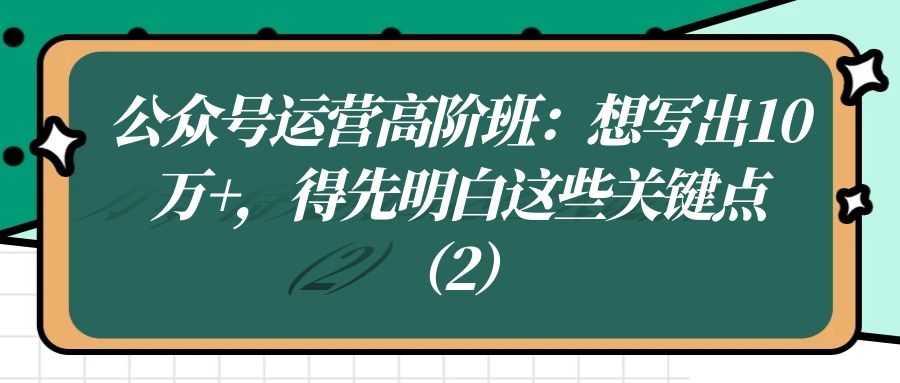 公众号运营高阶班（二十六）：想写出10W+，得先明白这些关键点（2）