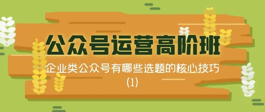 公众号运营高阶班（二十九）：企业类公众号有哪些选题的核心技巧（1）