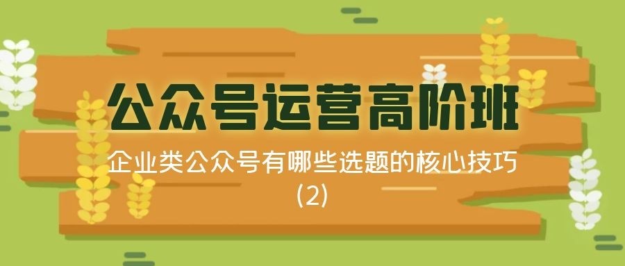 公众号运营高阶班（三十）：企业类公众号有哪些选题的核心技巧（2）