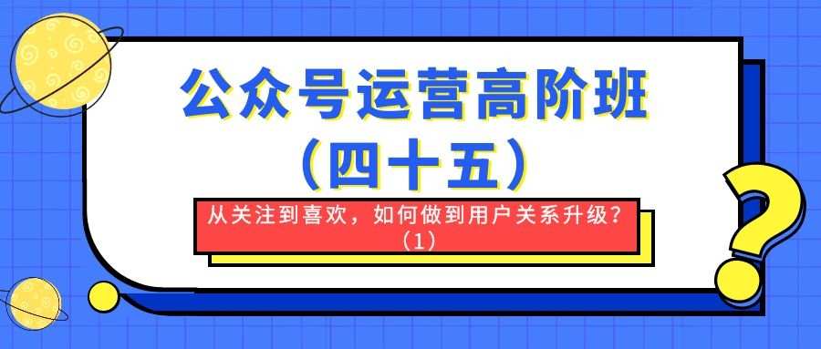 公众号运营高阶班（四十五）：从关注到喜欢，如何做到用户关系升级？（1）